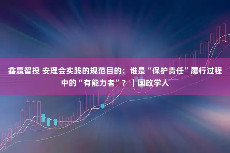 鑫赢智投 安理会实践的规范目的：谁是“保护责任”履行过程中的“有能力者”？｜国政学人