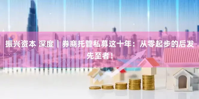 振兴资本 深度｜券商托管私募这十年：从零起步的后发先至者！