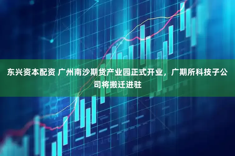 东兴资本配资 广州南沙期货产业园正式开业，广期所科技子公司将搬迁进驻
