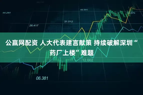 公赢网配资 人大代表建言献策 持续破解深圳“药厂上楼”难题