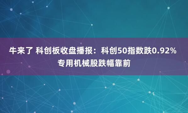 牛来了 科创板收盘播报：科创50指数跌0.92% 专用机械股跌幅靠前