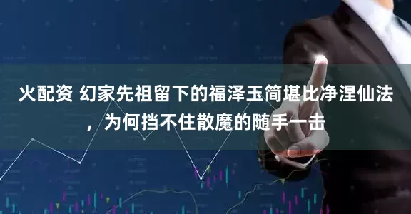火配资 幻家先祖留下的福泽玉简堪比净涅仙法，为何挡不住散魔的随手一击