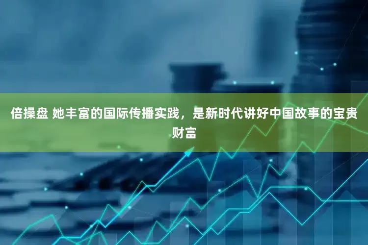 倍操盘 她丰富的国际传播实践，是新时代讲好中国故事的宝贵财富